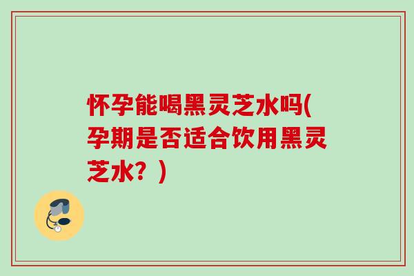 怀孕能喝黑灵芝水吗(孕期是否适合饮用黑灵芝水？)