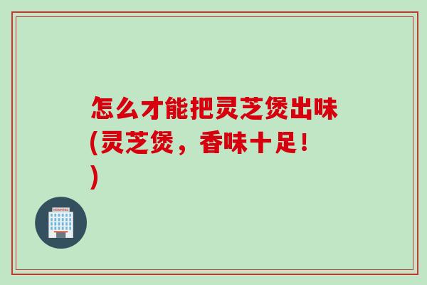 怎么才能把灵芝煲出味(灵芝煲，香味十足！)