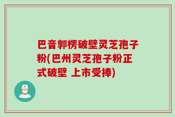 巴音郭楞破壁灵芝孢子粉(巴州灵芝孢子粉正式破壁 上市受捧)