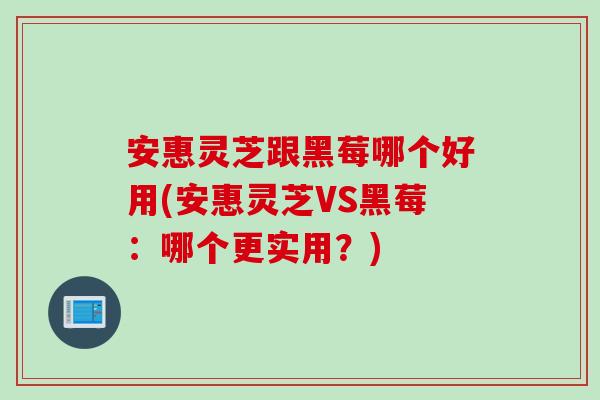 安惠灵芝跟黑莓哪个好用(安惠灵芝VS黑莓：哪个更实用？)