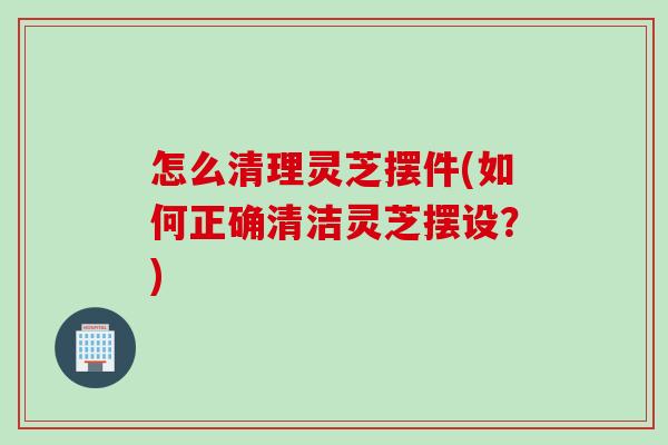 怎么清理灵芝摆件(如何正确清洁灵芝摆设？)