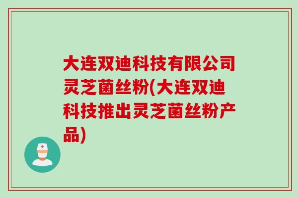 大连双迪科技有限公司灵芝菌丝粉(大连双迪科技推出灵芝菌丝粉产品)