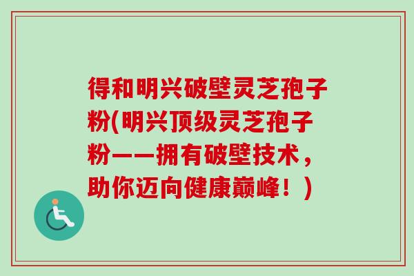 得和明兴破壁灵芝孢子粉(明兴顶级灵芝孢子粉——拥有破壁技术，助你迈向健康巅峰！)