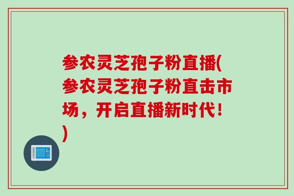 参农灵芝孢子粉直播(参农灵芝孢子粉直击市场,开启直播新时代!) 参农灵芝孢子粉直播(参农灵芝孢子粉直击市场,开启直播新时代!)