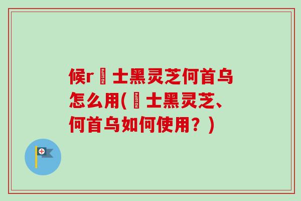 候r愽士黑灵芝何首乌怎么用(愽士黑灵芝、何首乌如何使用?) 候r愽士黑灵芝何首乌怎么用(愽士黑灵芝、何首乌如何使用?)