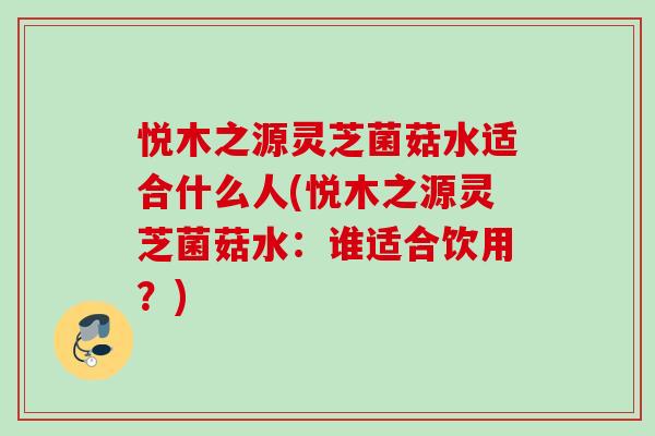 悦木之源灵芝菌菇水适合什么人(悦木之源灵芝菌菇水：谁适合饮用？)
