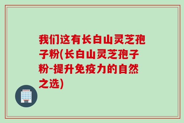 我们这有长白山灵芝孢子粉(长白山灵芝孢子粉-提升免疫力的自然之选) 我们这有长白山灵芝孢子粉(长白山灵芝孢子粉-提升免疫力的自然之选)