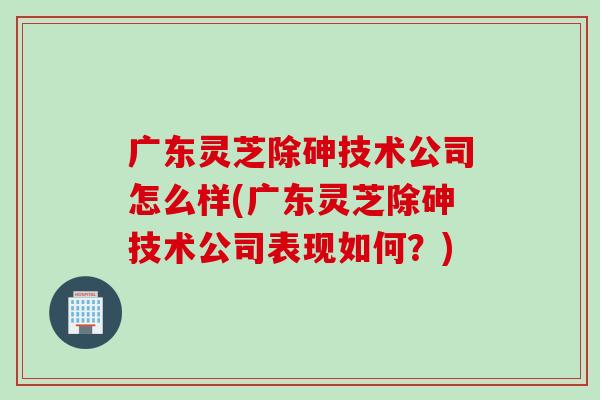 广东灵芝除砷技术公司怎么样(广东灵芝除砷技术公司表现如何？)