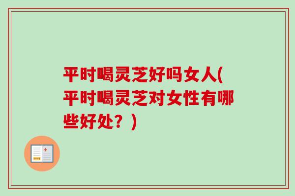 平时喝灵芝好吗女人(平时喝灵芝对女性有哪些好处？)
