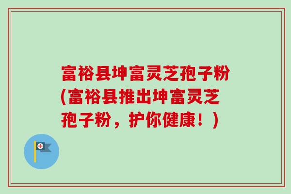 富裕县坤富灵芝孢子粉(富裕县推出坤富灵芝孢子粉，护你健康！)