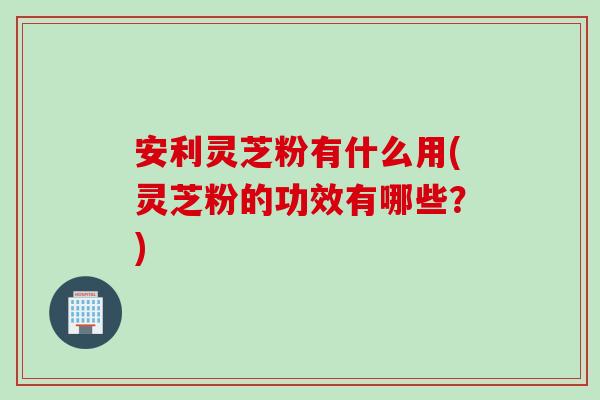 安利灵芝粉有什么用(灵芝粉的功效有哪些？)