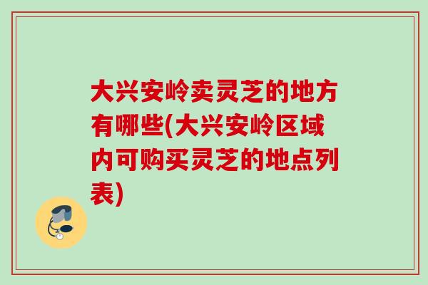 大兴安岭卖灵芝的地方有哪些(大兴安岭区域内可购买灵芝的地点列表)
