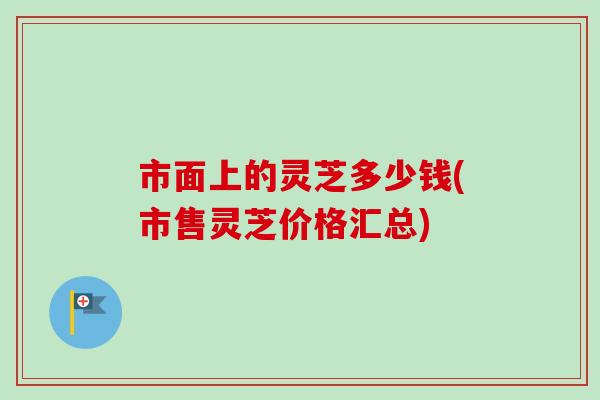 市面上的灵芝多少钱(市售灵芝价格汇总)