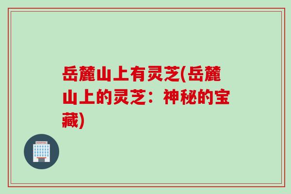 岳麓山上有灵芝(岳麓山上的灵芝：神秘的宝藏)