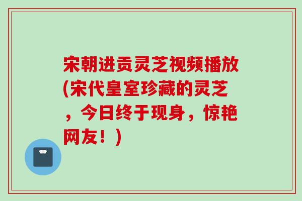 宋朝进贡灵芝视频播放(宋代皇室珍藏的灵芝，今日终于现身，惊艳网友！)