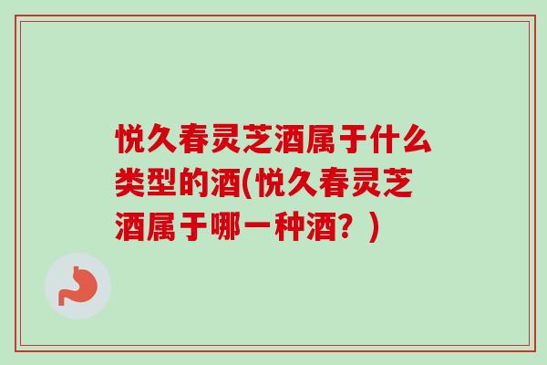 悦久春灵芝酒属于什么类型的酒(悦久春灵芝酒属于哪一种酒?) 悦久春灵芝酒属于什么类型的酒(悦久春灵芝酒属于哪一种酒?)