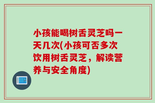 小孩能喝树舌灵芝吗一天几次(小孩可否多次饮用树舌灵芝，解读营养与安全角度)