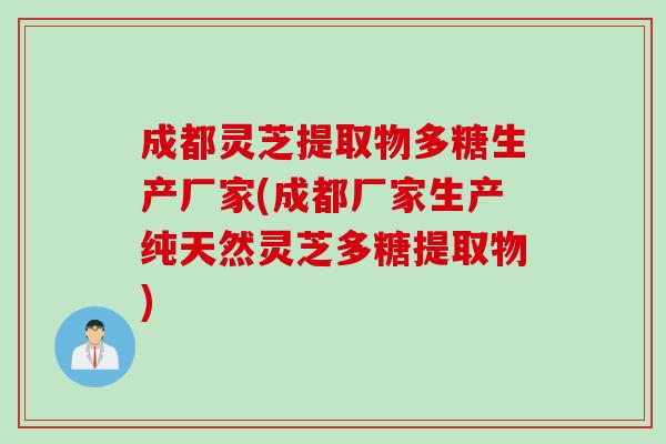 成都灵芝提取物多糖生产厂家(成都厂家生产纯天然灵芝多糖提取物)