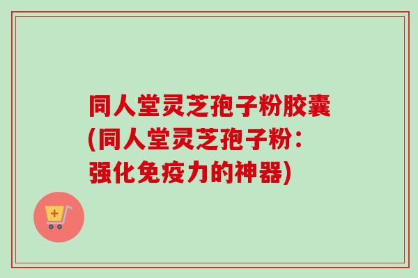 同人堂灵芝孢子粉胶囊(同人堂灵芝孢子粉：强化免疫力的神器)