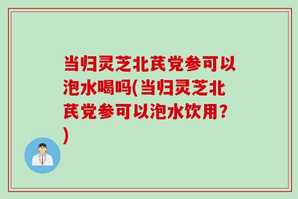 当归灵芝北芪党参可以泡水喝吗(当归灵芝北芪党参可以泡水饮用？)