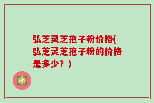 弘芝灵芝孢子粉价格(弘芝灵芝孢子粉的价格是多少？)