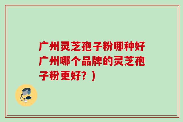 广州灵芝孢子粉哪种好广州哪个品牌的灵芝孢子粉更好？)