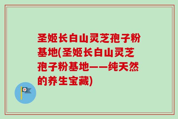 圣姬长白山灵芝孢子粉基地(圣姬长白山灵芝孢子粉基地——纯天然的养生宝藏)