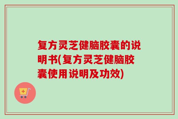 复方灵芝健脑胶囊的说明书(复方灵芝健脑胶囊使用说明及功效)