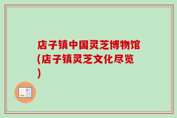 店子镇中国灵芝博物馆(店子镇灵芝文化尽览)