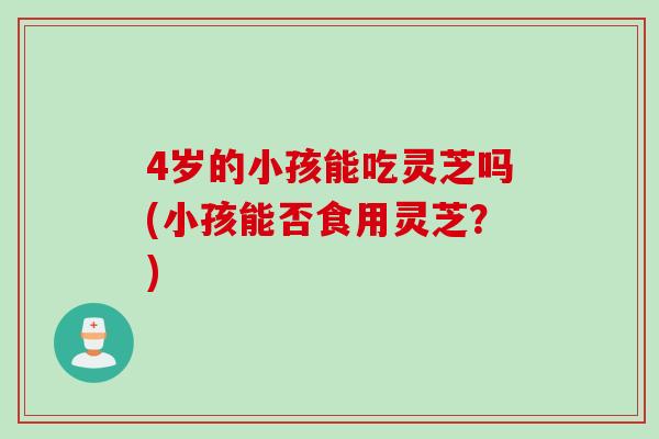 4岁的小孩能吃灵芝吗(小孩能否食用灵芝？)