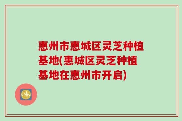惠州市惠城区灵芝种植基地(惠城区灵芝种植基地在惠州市开启)