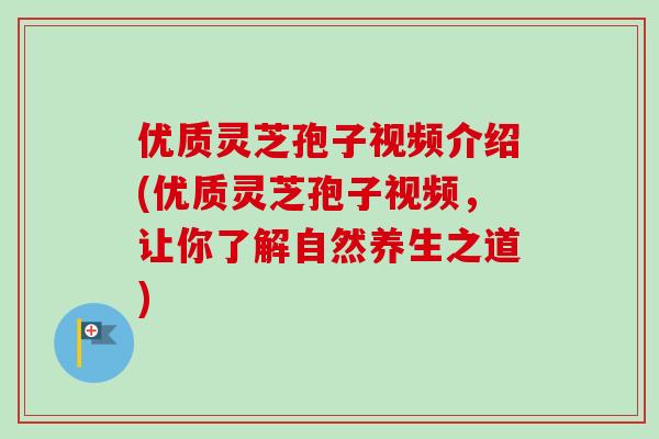 优质灵芝孢子视频介绍(优质灵芝孢子视频，让你了解自然养生之道)