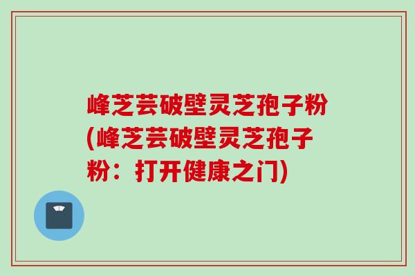 峰芝芸破壁灵芝孢子粉(峰芝芸破壁灵芝孢子粉:打开健康之门) 峰芝芸破壁灵芝孢子粉(峰芝芸破壁灵芝孢子粉:打开健康之门)