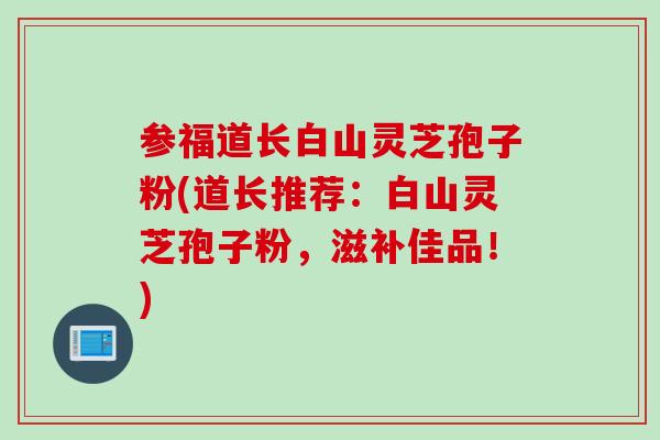 参福道长白山灵芝孢子粉(道长推荐：白山灵芝孢子粉，滋补佳品！)