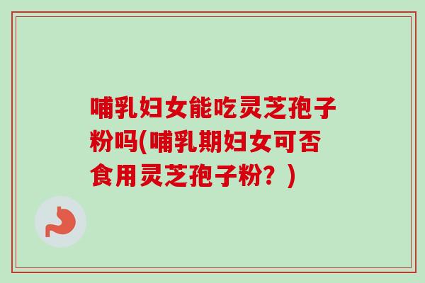 哺乳妇女能吃灵芝孢子粉吗(哺乳期妇女可否食用灵芝孢子粉？)