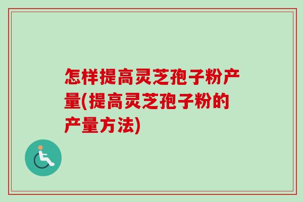 怎样提高灵芝孢子粉产量(提高灵芝孢子粉的产量方法)