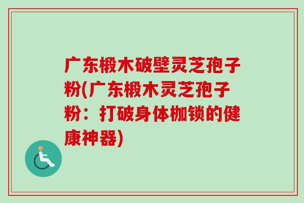 广东椴木破壁灵芝孢子粉(广东椴木灵芝孢子粉：打破身体枷锁的健康神器)