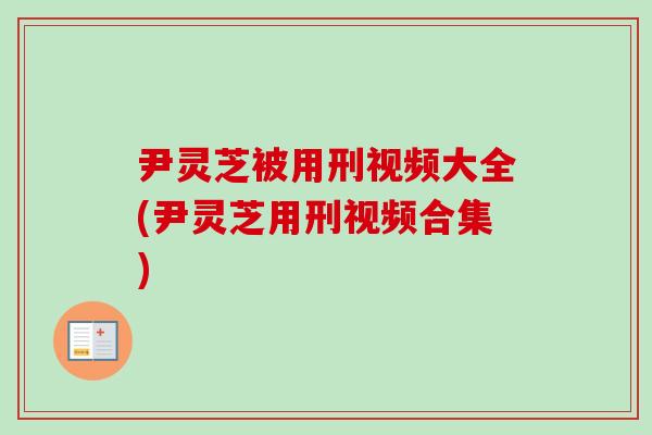 尹灵芝被用刑视频大全(尹灵芝用刑视频合集)