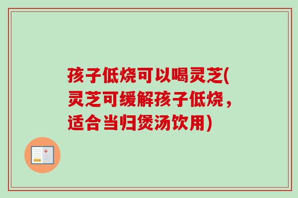 孩子低烧可以喝灵芝(灵芝可缓解孩子低烧，适合当归煲汤饮用)