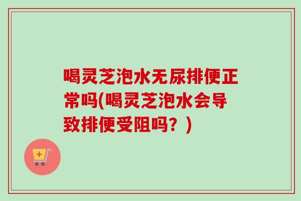 喝灵芝泡水无尿排便正常吗(喝灵芝泡水会导致排便受阻吗？)