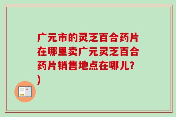 广元市的灵芝百合药片在哪里卖广元灵芝百合药片销售地点在哪儿？)