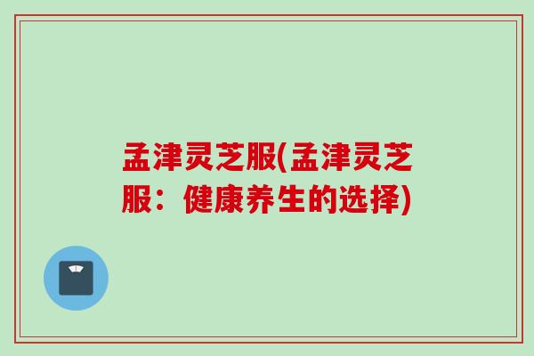 孟津灵芝服(孟津灵芝服：健康养生的选择)