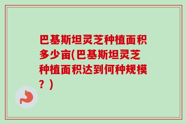 巴基斯坦灵芝种植面积多少亩(巴基斯坦灵芝种植面积达到何种规模？)