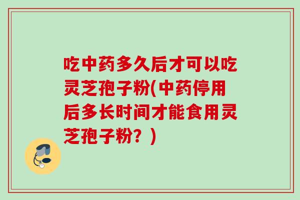 吃中药多久后才可以吃灵芝孢子粉(中药停用后多长时间才能食用灵芝孢子粉？)