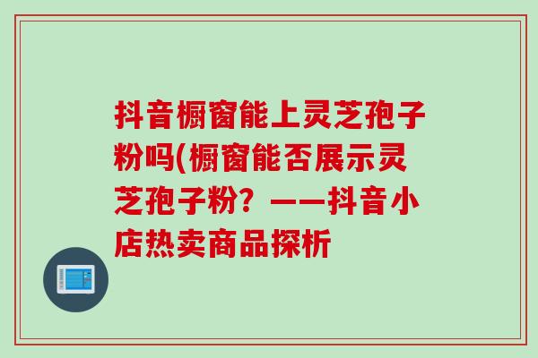抖音橱窗能上灵芝孢子粉吗(橱窗能否展示灵芝孢子粉？——抖音小店热卖商品探析