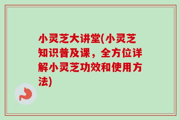 小灵芝大讲堂(小灵芝知识普及课，全方位详解小灵芝功效和使用方法)
