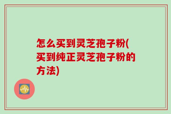 怎么买到灵芝孢子粉(买到纯正灵芝孢子粉的方法) 怎么买到灵芝孢子粉(买到纯正灵芝孢子粉的方法)