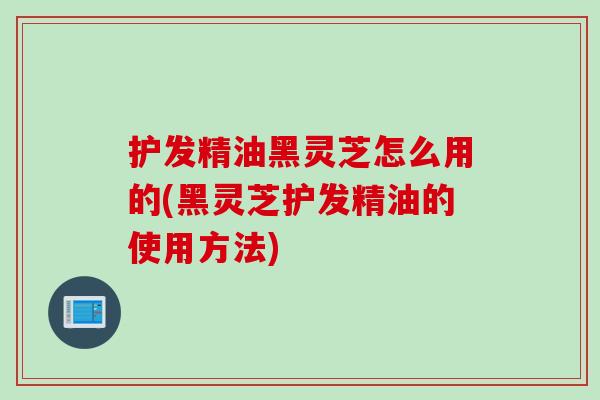 护发精油黑灵芝怎么用的(黑灵芝护发精油的使用方法)