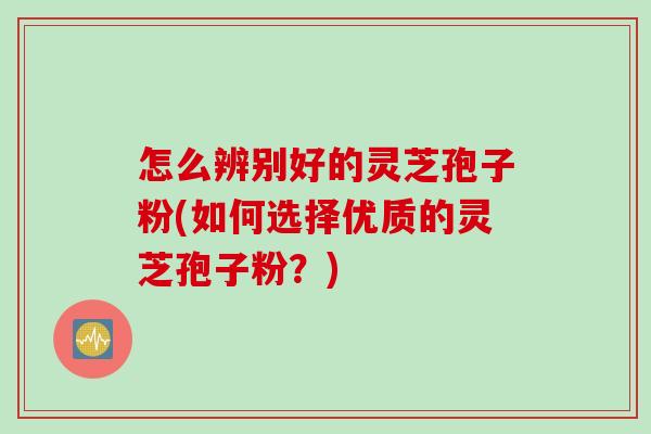 怎么辨别好的灵芝孢子粉(如何选择优质的灵芝孢子粉？)