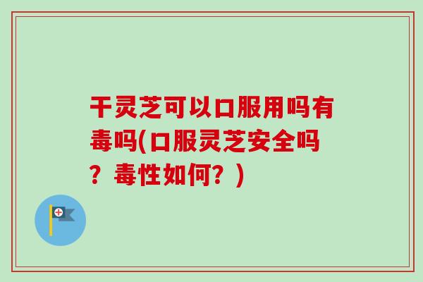 干灵芝可以口服用吗有毒吗(口服灵芝安全吗？毒性如何？)